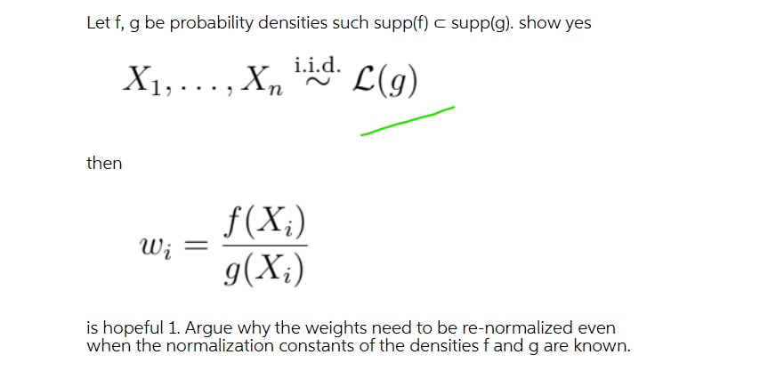 Let f, g be probability densities such supp(f) c supp(g). show yes
X1, ... , Xn
X1,..., X, iid.
L(g)
then
f(X;)
W; =
g(X;)
is hopeful 1. Argue why the weights need to be re-normalized even
when the normalization constants of the densities f and g are known.
