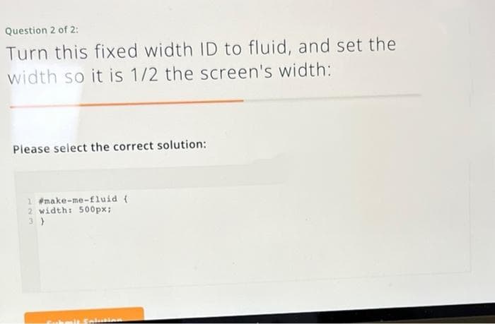 Question 2 of 2:
Turn this fixed width ID to fluid, and set the
width so it is 1/2 the screen's width:
Please select the correct solution:
1 #make-me-fluid (
2 width: 500px;
3)
