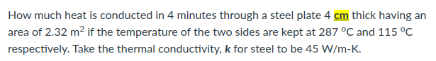 How much heat is conducted in 4 minutes through a steel plate 4 cm thick having an
area of 2.32 m² if the temperature of the two sides are kept at 287 °C and 115 °C
respectively. Take the thermal conductivity, k for steel to be 45 W/m-K.