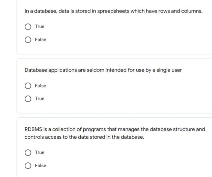 In a database, data is stored in spreadsheets which have rows and columns.
True
False
Database applications are seldom intended for use by a single user
False
True
RDBMS is a collection of programs that manages the database structure and
controls access to the data stored in the database.
True
O False
