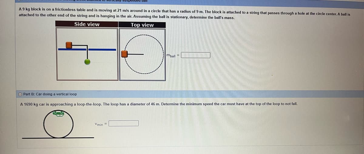 ball
A 9 kg block is on a frictionless table and is moving at 21 m/s around in a circle that has a radius of 9 m. The block is attached to a string that passes through a hole at the circle center. A ball is
attached to the other end of the string and is hanging in the air. Assuming the ball is stationary, determine the ball's mass.
Side view
Top view
Vmin =
mball =
Part B: Car doing a vertical loop
A 1690 kg car is approaching a loop-the-loop. The loop has a diameter of 46 m. Determine the minimum speed the car must have at the top of the loop to not fall.