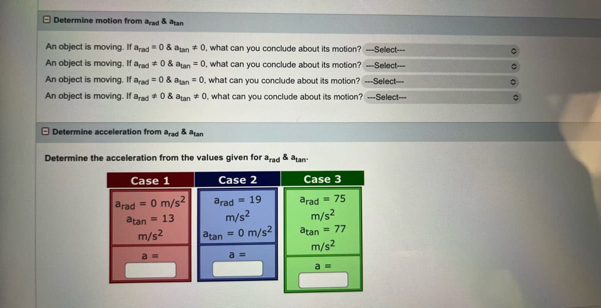 Determine motion from arad & atan
An object is moving. If arad = 0 & atan # 0, what can you conclude about its motion? ---Select---
An object is moving. If arad # 0 & atan = 0, what can you conclude about its motion? ---Select---
An object is moving. If arad = 0 & atan = 0, what can you conclude about its motion? ---Select---
An object is moving. If arad = 0 & atan # 0, what can you conclude about its motion? ---Select---
Determine acceleration from arad & atan
Determine the acceleration from the values given for arad & atan.
Case 1
Case 2
arad = 19
m/s²
arad
= 0 m/s²
atan = 13
m/s²
a=
atan =
0 m/s2
a =
Case 3
arad = 75
m/s²
atan = 77
m/s²
a =
✪
✪
î