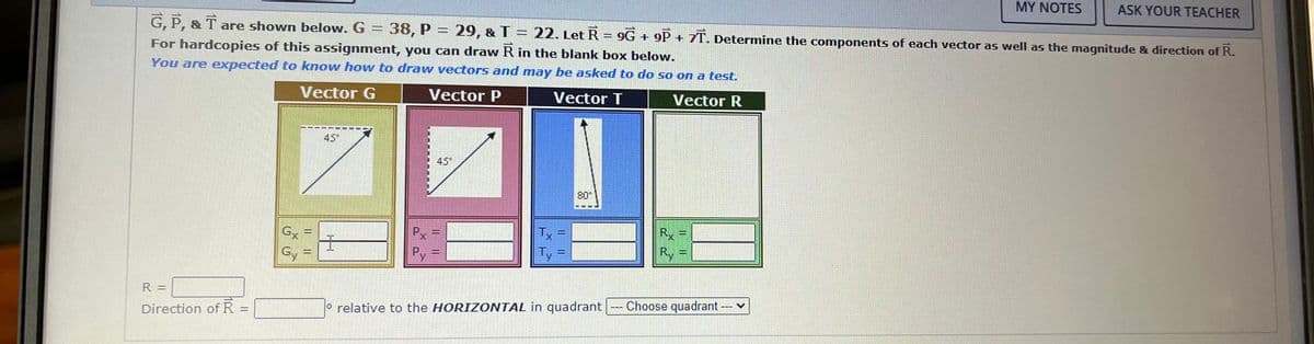 R =
Direction of R =
G, P, & T are shown below. G = 38, P = 29, & T = 22. Let R = 9G + 9P+ 7T. Determine the components of each vector as well as the magnitude & direction of R.
For hardcopies of this assignment, you can draw R in the blank box below.
You are expected to know how to draw vectors and may be asked to do so on a test.
Vector G
Vector P
Vector T
Vector R
Gx
Gy
GENE
WANN
45*
I
Px
Py
45*
IL
-
Tx
Ty
80*
relative to the HORIZONTAL in quadrant
Rx
Ry
me
MY NOTES
Choose quadrant ---
ASK YOUR TEACHER