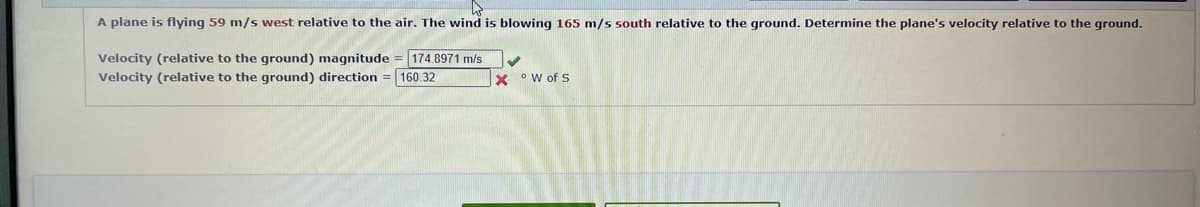 A plane is flying 59 m/s west relative to the air. The wind is blowing 165 m/s south relative to the ground. Determine the plane's velocity relative to the ground.
Velocity (relative to the ground) magnitude = 174.8971 m/s
Velocity (relative to the ground) direction = 160.32
W of S