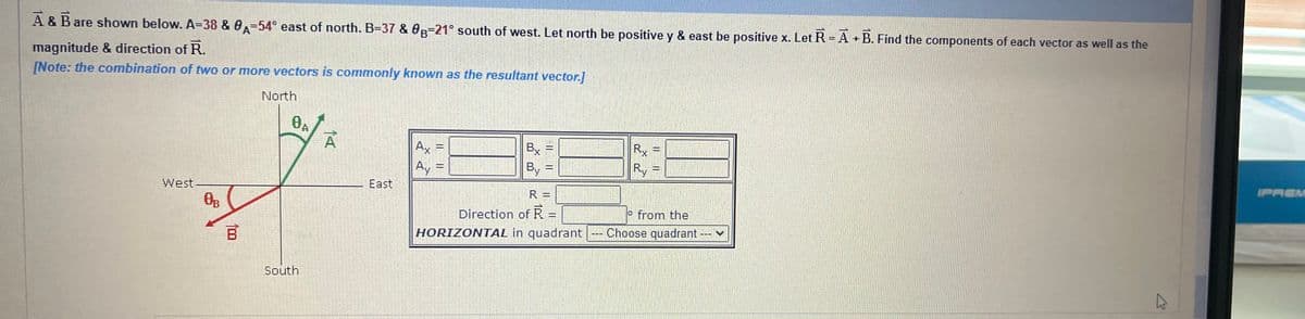 A & B are shown below. A=38 & 0-54° east of north. B-37 & 0g-21° south of west. Let north be positive y & east be positive x. Let R = A + B. Find the components of each vector as well as the
magnitude & direction of R.
[Note: the combination of two or more vectors is commonly known as the resultant vector.]
West.
0B
100
North
0A
South
A
East
Ax =
Ay
|| ||
Bx
By =
=
R =
Direction of R =
Rx
Ry
o from the
HORIZONTAL in quadrant --- Choose quadrant ---