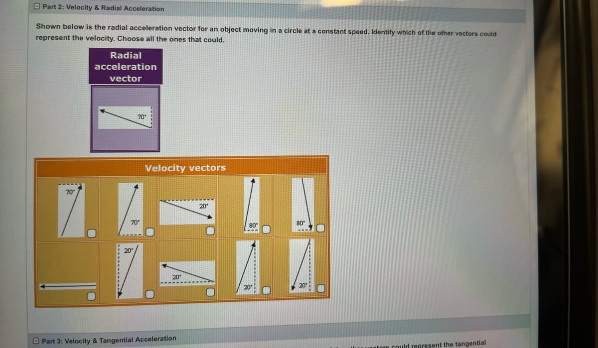 Part 2: Velocity & Radial Acceleration
Shown below is the radial acceleration vector for an object moving in a circle at a constant speed. Identify which of the other vectors could
represent the velocity. Choose all the ones that could.
70*
Radial
acceleration
vector
70
70°
20°
Velocity vectors
20*
Part 3: Velocity & Tangential Acceleration
20*
80*
80*
A. A
20
entors could represent the tangential
