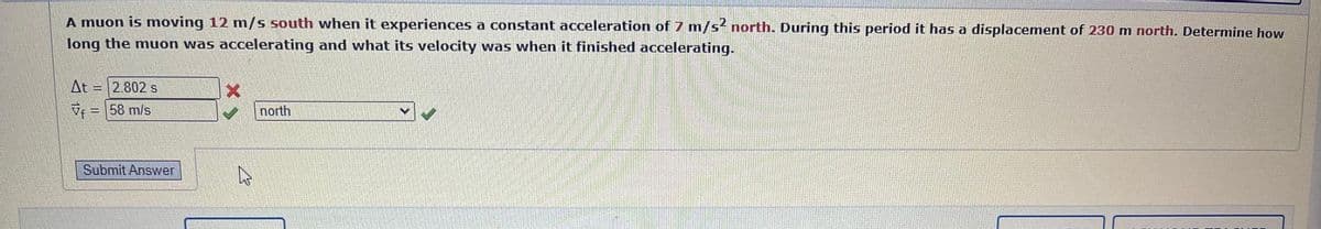 A muon is moving 12 m/s south when it experiences a constant acceleration of 7 m/s2 north. During this period it has a displacement of 230 m north. Determine how
long the muon was accelerating and what its velocity was when it finished accelerating.
At
= 2.802 s
V = 58 m/s
Submit Answer
north