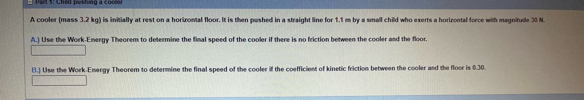 EJ Part 1: Child pushing a cooler
A cooler (mass 3.2 kg) is initially at rest on a horizontal floor. It is then pushed in a straight line for 1.1 m by a small child who exerts a horizontal force with magnitude 30 N.
A.) Use the Work-Energy Theorem to determine the final speed of the cooler if there is no friction between the cooler and the floor.
B.) Use the Work-Energy Theorem to determine the final speed of the cooler if the coefficient of kinetic friction between the cooler and the floor is 0.30.