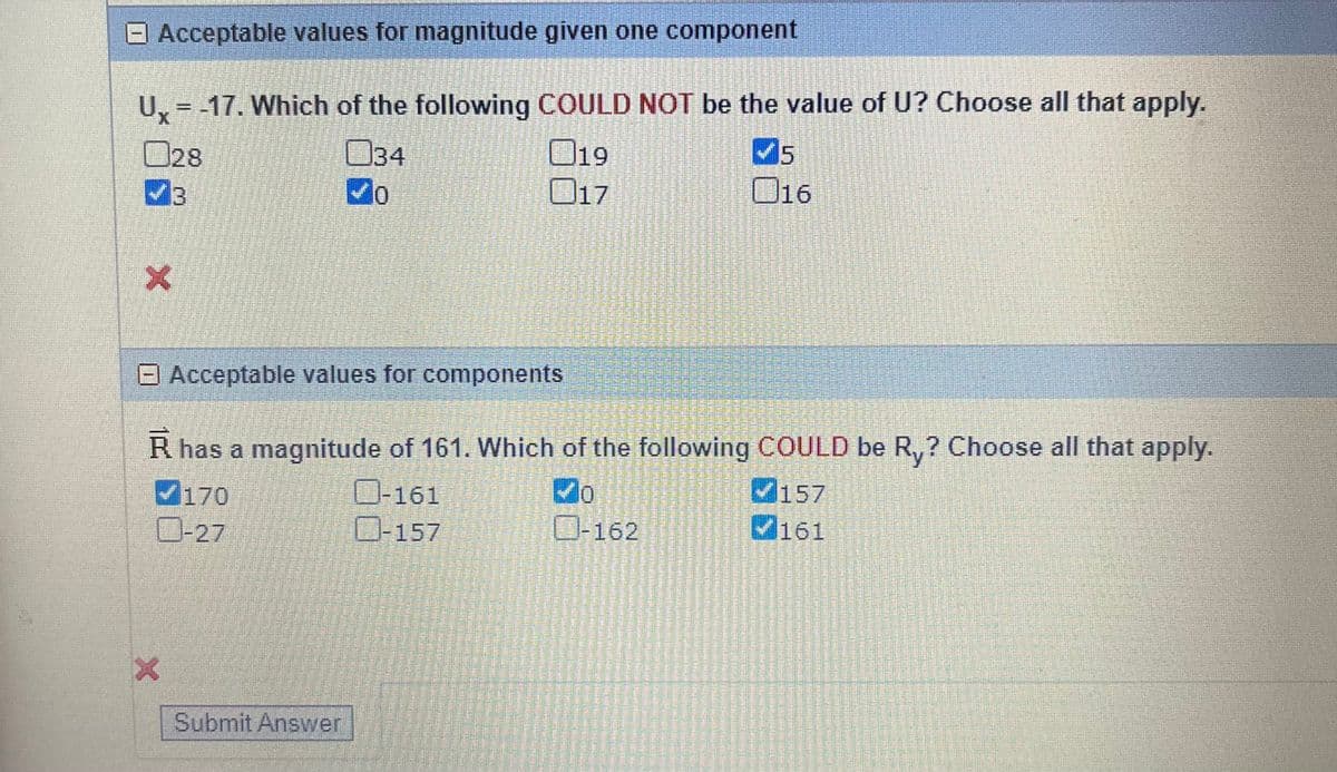 Ux=-17. Which of the following COULD NOT be the value of U? Choose all that apply.
019
034
70
017
Acceptable values for magnitude given one component
028
3
X
Acceptable values for components
R has a magnitude of 161. Which of the following COULD be Ry? Choose all that apply.
✓0
170
0-27
X
Submit Answer
-161
-157
BASED
MONEDERO
surengst vota e S
en kerran
mtandard w
Na
PARENTE
content
-162
WEETENE
15
✔5
016
ਦਾ
Letter
PRES
157
161