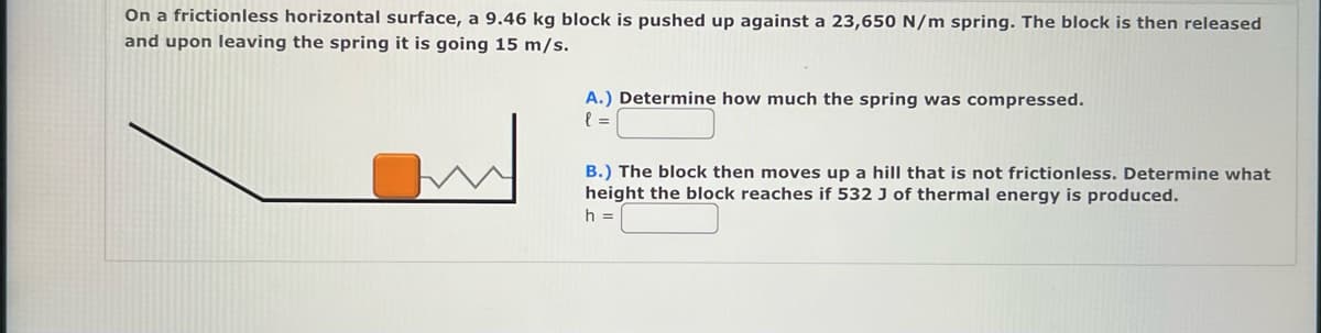 On a frictionless horizontal surface, a 9.46 kg block is pushed up against a 23,650 N/m spring. The block is then released
and upon leaving the spring it is going 15 m/s.
A.) Determine how much the spring was compressed.
l=
B.) The block then moves up a hill that is not frictionless. Determine what
height the block reaches if 532 J of thermal energy is produced.
h =