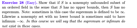 Exercise 28 (Easy). Show that if S is a nonempty unbounded subset of
an ordered field in the sense that S has no upper bounds, then S has no
supremum. Note: sometimes in this case the supremum is defined to be oo.
Likewise a nonempty set with no lower bound is sometimes said to have
infimum -00. In this course we will say that the supremum or infimum do
not erist in these cases.
