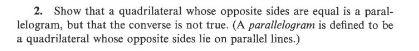 2. Show that a quadrilateral whose opposite sides are equal is a paral-
lelogram, but that the converse is not true. (A parallelogram is defined to be
a quadrilateral whose opposite sides lie on parallel lines.)

