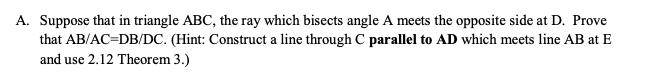 A. Suppose that in triangle ABC, the ray which bisects angle A meets the opposite side at D. Prove
that AB/AC=DB/DC. (Hint: Construct a line through C parallel to AD which meets line AB at E
and use 2.12 Theorem 3.)
