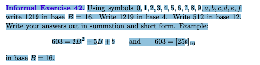 Informal Exercise 42. Using symbols 0, 1, 2, 3, 4, 5, 6, 7, 8, 9, a, b, c, d, e, f
write 1219 in base B = 16. Write 1219 in base 4. Write 512 in base 12.
Write your answers out in summation and short form. Example:
603 = 2B² + 5B # 6
and
603 = [256]16
in base B = 16.
