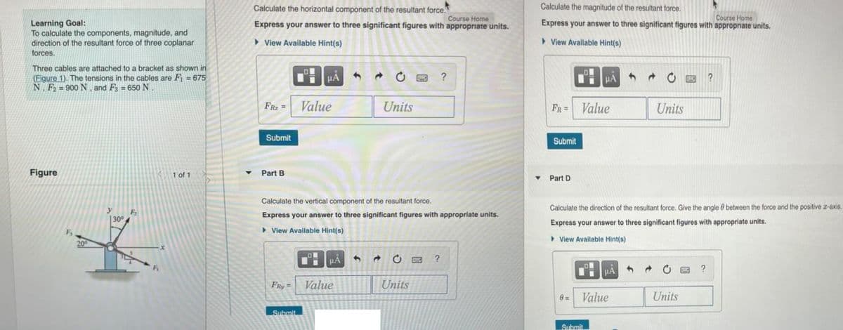 Learning Goal:
To calculate the components, magnitude, and
direction of the resultant force of three coplanar
forces.
Three cables are attached to a bracket as shown in
(Figure 1). The tensions in the cables are F₁ = 675
N F-900 N, and F₁ = 650 N
Figure
F₁
30⁰
1 of 1
Y
Calculate the horizontal component of the resultant force.
Course Home
Express your answer to three significant figures with appropriate units.
► View Available Hint(s)
FR₂=
Submit
Part B
HA
Value
Submit
HÅ
FRy= Value
C
Calculate the vertical component of the resultant force.
Express your answer to three significant figures with appropriate units.
▸ View Available Hint(s)
Units
3 → C
Units
?
?
Calculate the magnitude of the resultant force.
Course Home
Express your answer to three significant figures with appropriate units.
View Available Hint(s)
Y
FR = Value
Submit
Part D
HAC
0=
Calculate the direction of the resultant force. Give the angle between the force and the positive z-axis.
Express your answer to three significant figures with appropriate units.
▸ View Available Hint(s)
Submit
μA
Value
Units
4
Units
?
?