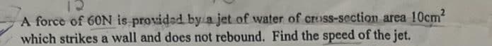 A force of 60N is provided by a jet of water of cross-section area 10cm²
which strikes a wall and does not rebound. Find the speed of the jet.