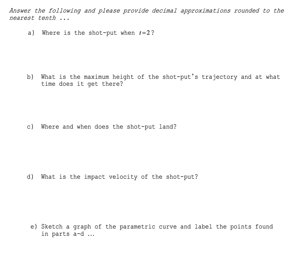 Answer the following and please provide decimal approximations rounded to the
nearest tenth ...
a)
Where is the shot-put when t=2?
b)
What is the maximum height of the shot-put's trajectory and at what
time does it get there?
c)
Where and when does the shot-put land?
d)
What is the impact velocity of the shot-put?
e) Sketch a graph of the parametric curve and label the points found
in parts a-d ...
