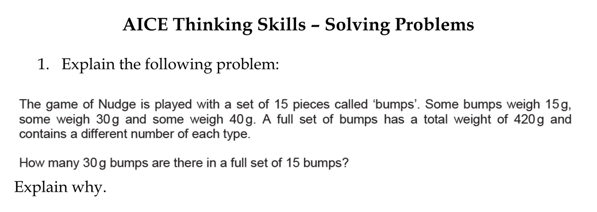 AICE Thinking Skills - Solving Problems
1. Explain the following problem:
The game of Nudge is played with a set of 15 pieces called 'bumps'. Some bumps weigh 15g,
some weigh 30 g and some weigh 40 g. A full set of bumps has a total weight of 420g and
contains a different number of each type.
How many 30g bumps are there in a full set of 15 bumps?
Explain why.
