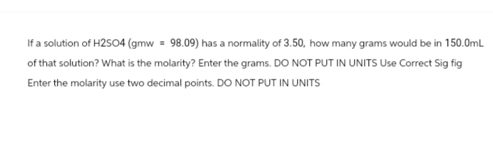 If a solution of H2SO4 (gmw = 98.09) has a normality of 3.50, how many grams would be in 150.0mL
of that solution? What is the molarity? Enter the grams. DO NOT PUT IN UNITS Use Correct Sig fig
Enter the molarity use two decimal points. DO NOT PUT IN UNITS