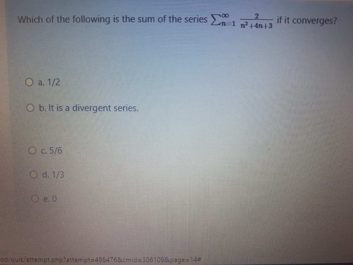 Which of the following is the sum of the series
2
n-1 n2+4n+3
if it converges?
O a. 1/2
O b. It is a divergent series.
O c. 5/6
O d. 1/3
O e. 0
10/quiz/attempt.php?attempt=D4984768.cmid%=306109&page=D14#
