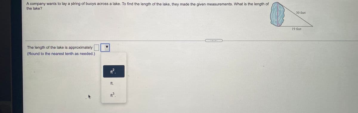 A company wants to lay a string of buoys across a lake. To find the length of the lake, they made the given measurements. What is the length of
the lake?
30 feet
19 feet
The length of the lake is approximately
(Round to the nearest tenth as needed.)
ft.
ft.
