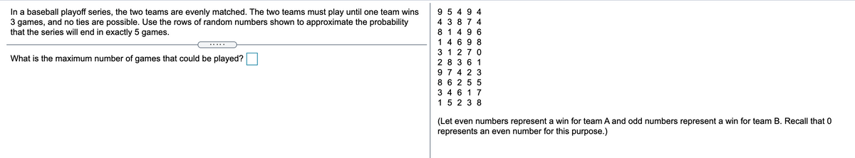 In a baseball playoff series, the two teams are evenly matched. The two teams must play until one team wins
3 games, and no ties are possible. Use the rows of random numbers shown to approximate the probability
that the series will end in exactly 5 games.
9 5 4 9 4
4 3 8 7 4
8 1 4 9 6
1 4 6 9 8
3 1 27 0
2 8 36 1
9 7 4 2 3
8 6 255
What is the maximum number of games that could be played?
3 4 6 1 7
15 2 3 8
(Let even numbers represent a win for team A and odd numbers represent a win for team B. Recall that 0
represents an even number for this purpose.)
