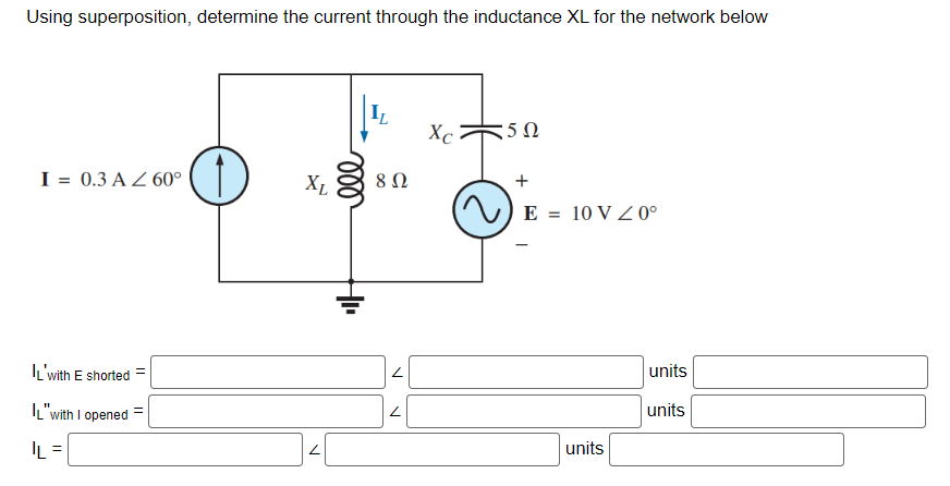 Using superposition, determine the current through the inductance XL for the network below
I = 0.3 A Z 60°
L'with E shorted =
L"with I opened
IL =
XL
ell
IL
8 Ω
Xc
5Ω
+
E = 10 V 0°
units
units
units