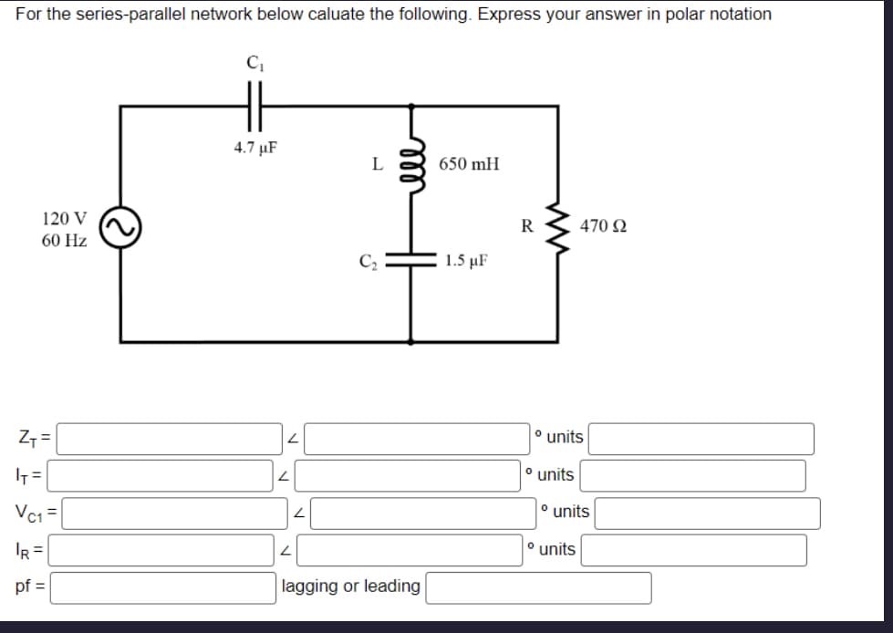 For the series-parallel network below caluate the following. Express your answer in polar notation
120 V
60 Hz
Z+=
I=
Vc₁=
IR =
pf =
C₁
4.7 μF
2
L
L
L
C₂
ell
lagging or leading
650 mH
1.5 μF
R
° units
° units
470 92
° units
° units