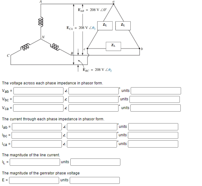 moo
ell
ell
The magnitude of the line current.
|L=
2
2
ECA = 208 V L03
The voltage across each phase impedance in phasor form.
Vab=
Vbc=
Vca =
2
N
EAB= 208 V 20⁰
B
The current through each phase impedance in phasor form.
lab =
lbc =
Ica =
units
ZL
The magnitude of the genrator phase voltage
E=
units
EBC = 208 V 20₂
Z₁
Z₂
units
units
units
units
units
units
b