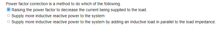 Power factor correction is a method to do which of the following.
ⒸRaising the power factor to decrease the current being supplied to the load.
O Supply more inductive reactive power to the system
O Supply more inductive reactive power to the system by adding an inductive load in parallel to the load impedance.