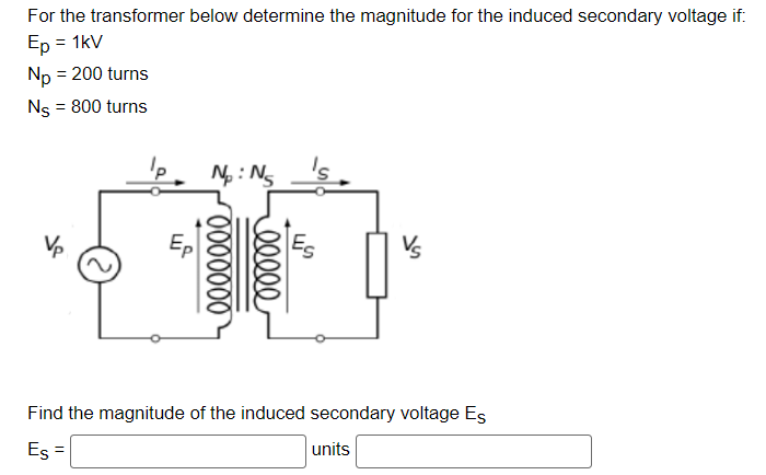 For the transformer below determine the magnitude for the induced secondary voltage if:
Ep = 1kV
Np = 200 turns
Ns = 800 turns
M
N₂: N₂
0000000
eeeee
Find the magnitude of the induced secondary voltage Es
Es =
units