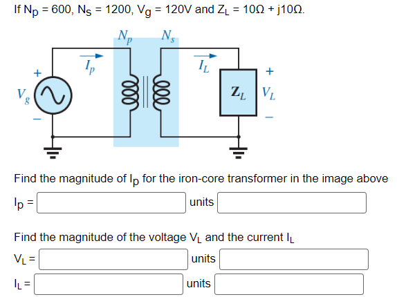 If Np = 600, Ns = 1200, Vg = 120V and Z₁ = 100 +j100.
Np
Ns
V
IL
ZL VL
Find the magnitude of lp for the iron-core transformer in the image above
units
lp =
Find the magnitude of the voltage V₁ and the current IL
VL =
units
|L=
units