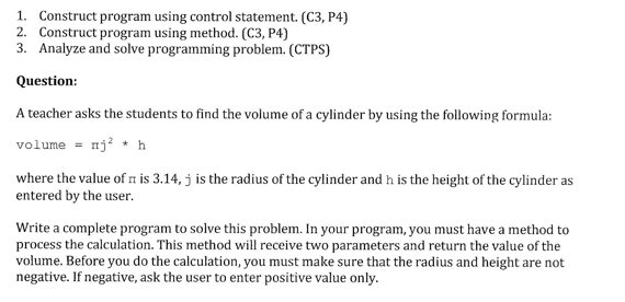 1. Construct program using control statement. (C3, P4)
2. Construct program using method. (C3, P4)
3. Analyze and solve programming problem. (CTPS)
Question:
A teacher asks the students to find the volume of a cylinder by using the following formula:
volume = nj? * h
where the value of n is 3.14, j is the radius of the cylinder and h is the height of the cylinder as
entered by the user.
Write a complete program to solve this problem. In your program, you must have a method to
process the calculation. This method will receive two parameters and return the value of the
volume. Before you do the calculation, you must make sure that the radius and height are not
negative. If negative, ask the user to enter positive value only.
