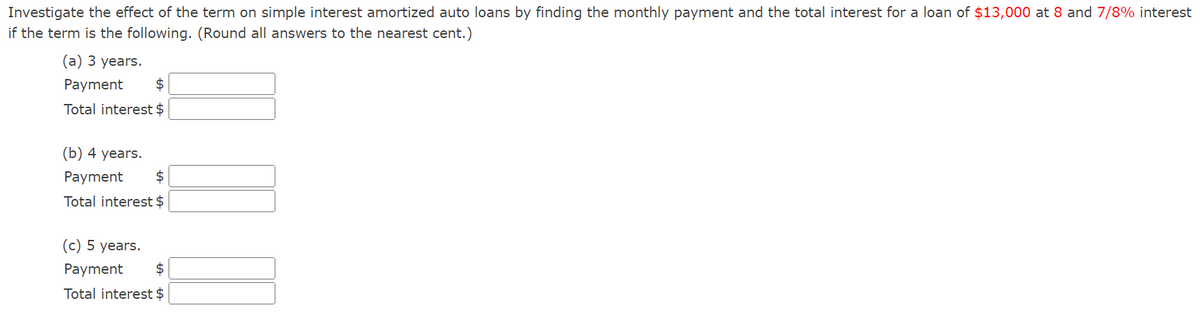 **Investigate the effect of the term on simple interest amortized auto loans by finding the monthly payment and the total interest for a loan of $13,000 at 8 and 7/8% interest if the term is the following. (Round all answers to the nearest cent.)**

(a) 3 years.

- Payment: $ ____

- Total interest: $ ____

(b) 4 years.

- Payment: $ ____

- Total interest: $ ____

(c) 5 years.

- Payment: $ ____

- Total interest: $ ____