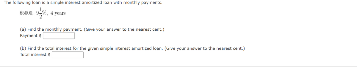 The following loan is a simple interest amortized loan with monthly payments.
$5000, 91%, 4
years
(a) Find the monthly payment. (Give your answer to the nearest cent.)
Payment $
(b) Find the total interest for the given simple interest amortized loan. (Give your answer to the nearest cent.)
Total interest $