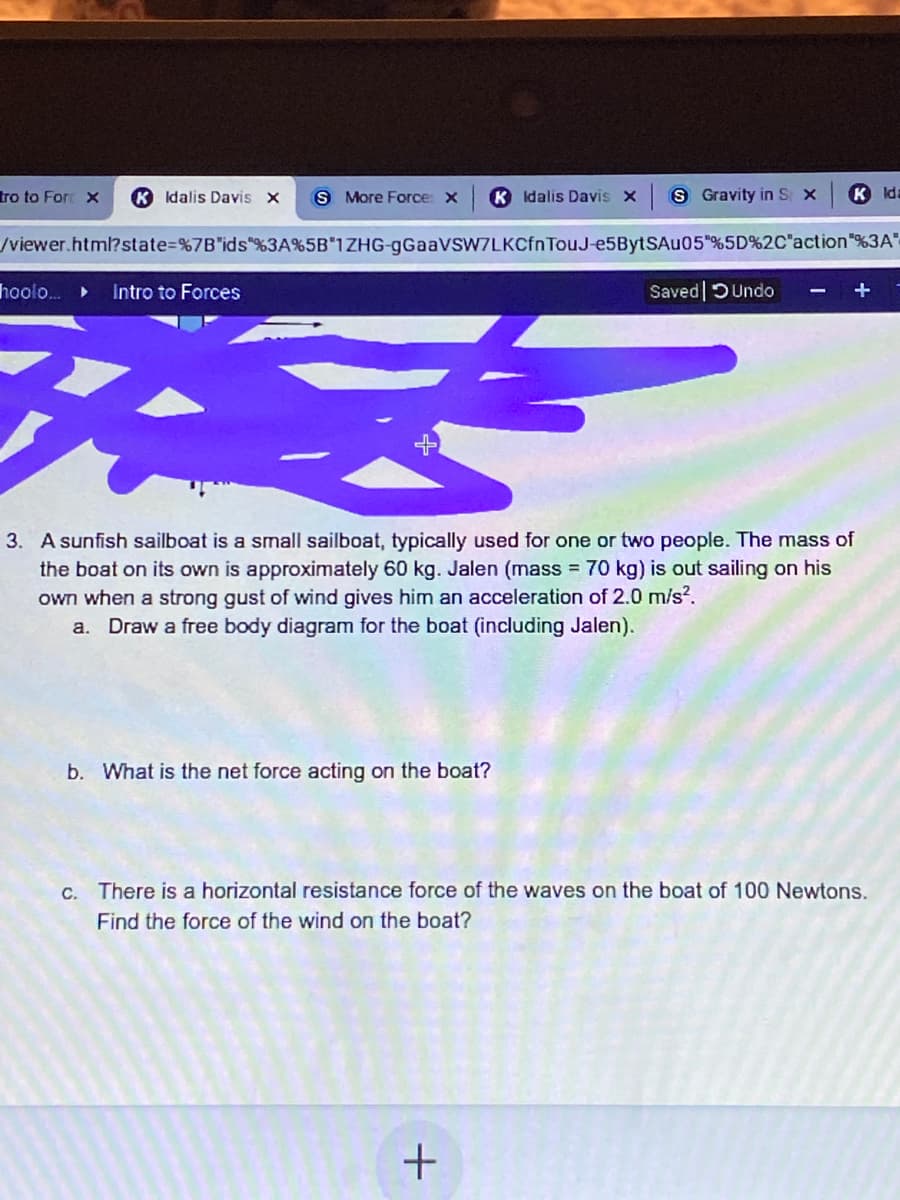tro to For x
K Idalis Davis x
S More Force: x
K Idalis Davis x
8 Gravity in S x
K Ida
/viewer.html?state=%7B"ids"%3A%5B"1ZHG-gGaaVSW7LKCfnTouJ-e5BytSAu05"%5D%2C"action"%3A"
hool..
Intro to Forces
Saved DUndo
+
3. A sunfish sailboat is a small sailboat, typically used for one or two people. The mass of
the boat on its own is approximately 60 kg. Jalen (mass = 70 kg) is out sailing on his
own when a strong gust of wind gives him an acceleration of 2.0 m/s?.
a. Draw a free body diagram for the boat (including Jalen).
b. What is the net force acting on the boat?
C. There is a horizontal resistance force of the waves on the boat of 100 Newtons.
Find the force of the wind on the boat?

