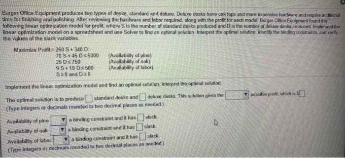Burger Office Equipment produces two types of desks, standard and deluxe. Deluxe desks have oak tops and more expensive hardware and require additional
time for finishing and polishing Alter reviewing the hardware and labor required, along with the profit for each model, Burger Office Equipment found the
following linear optimization model for profit, where S is the number of standard desks produced and D is the number of deluxe desks produced Implement the
linear optimization model on a spreadsheet and use Solver to find an optimal solution Interpret the optimal solution, identify the binding constraints, and verify
the values of the slack variables.
Maximize Profit = 260 S+340 D
70 S+45 Ds5000
25 Ds 750
9S+ 19 Ds500
S20 and D20
(Availability of pine)
(Availability of oak)
(Availability of labor)
Implement the linear optimization model and find an optimal solution. Interpret the optimal solution.
The optimal solution is to produce standard desks and deluxe desks. This solution gives the
(Type integers or decimals rounded to two decimal places as needed)
possible profit, which in S
Availability of pine
a binding constraint and it has
slack
Availability of oak
a binding constraint and it has
slack
Availability of labor
(Type integers or decimals rounded to two decimal places as needed)
a binding constraint and it has slack

