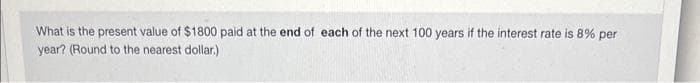 What is the present value of $1800 paid at the end of each of the next 100 years if the interest rate is 8% per
year? (Round to the nearest dollar.)