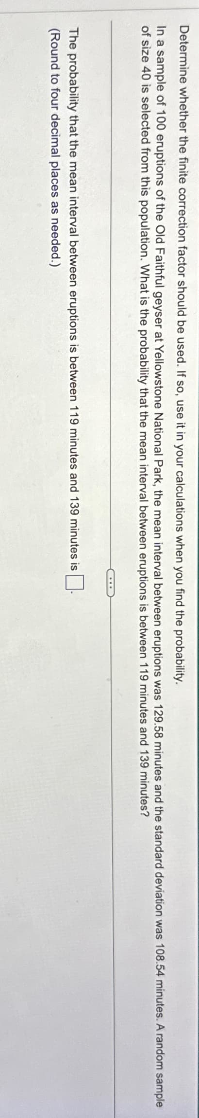 Determine whether the finite correction factor should be used. If so, use it in your calculations when you find the probability.
In a sample of 100 eruptions of the Old Faithful geyser at Yellowstone National Park, the mean interval between eruptions was 129.58 minutes and the standard deviation was 108.54 minutes. A random sample
of size 40 is selected from this population. What is the probability that the mean interval between eruptions is between 119 minutes and 139 minutes?
The probability that the mean interval between eruptions is between 119 minutes and 139 minutes is
(Round to four decimal places as needed.)