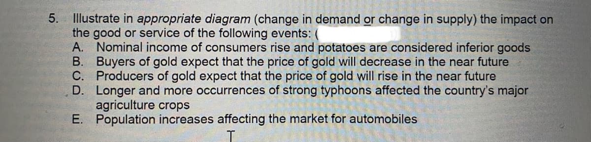 5.
Illustrate in appropriate diagram (change in demand or change in supply) the impact on
the good or service of the following events: (
A. Nominal income of consumers rise and potatoes are considered inferior goods
B. Buyers of gold expect that the price of gold will decrease in the near future
C. Producers of gold expect that the price of gold will rise in the near future
D.
Longer and more occurrences of strong typhoons affected the country's major
agriculture crops
E. Population increases affecting the market for automobiles