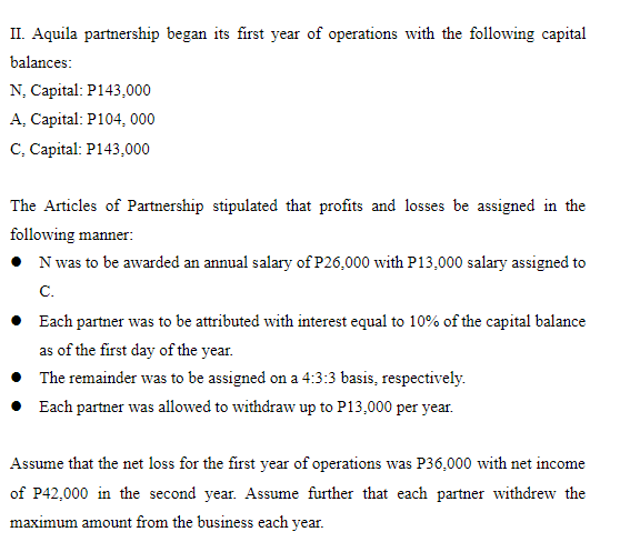 II. Aquila partnership began its first year of operations with the following capital
balances:
N, Capital: P143,000
A, Capital: P104, 000
C, Capital: P143,000
The Articles of Partnership stipulated that profits and losses be assigned in the
following manner:
N was to be awarded an annual salary of P26,000 with P13,000 salary assigned to
C.
• Each partner was to be attributed with interest equal to 10% of the capital balance
as of the first day of the year.
• The remainder was to be assigned on a 4:3:3 basis, respectively.
Each partner was allowed to withdraw up to P13,000 per year.
Assume that the net loss for the first year of operations was P36,000 with net income
of P42,000 in the second year. Assume further that each partner withdrew the
maximum amount from the business each year.
