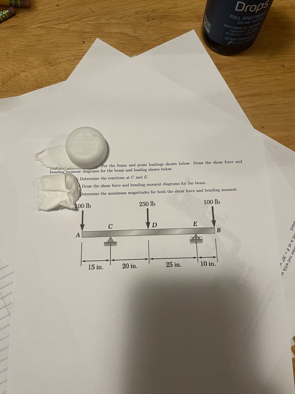 15 in.
For the beam and point loadings shown below: Draw the shear force and
bending moment diagrams for the beam and loading shown below.
Determine the reactions at C and E.
Draw the shear force and bending moment diagrams for the beam.
Determine the maximum magnitudes for both the shear force and bending moment.
100 lb
250 lb
100 lb
C
20 in.
D
25 in.
E
10 in.
Drops
B
FULL SPECTRUM
120-DAY SUPPLY
Hydration - Energy
DAILY DROPS TO SUPPORT
PH-Balance - Digestion
DIETARY SUPPLEMENT
10 fl oz
ned.
! is at 0= 30°
er rod with pr