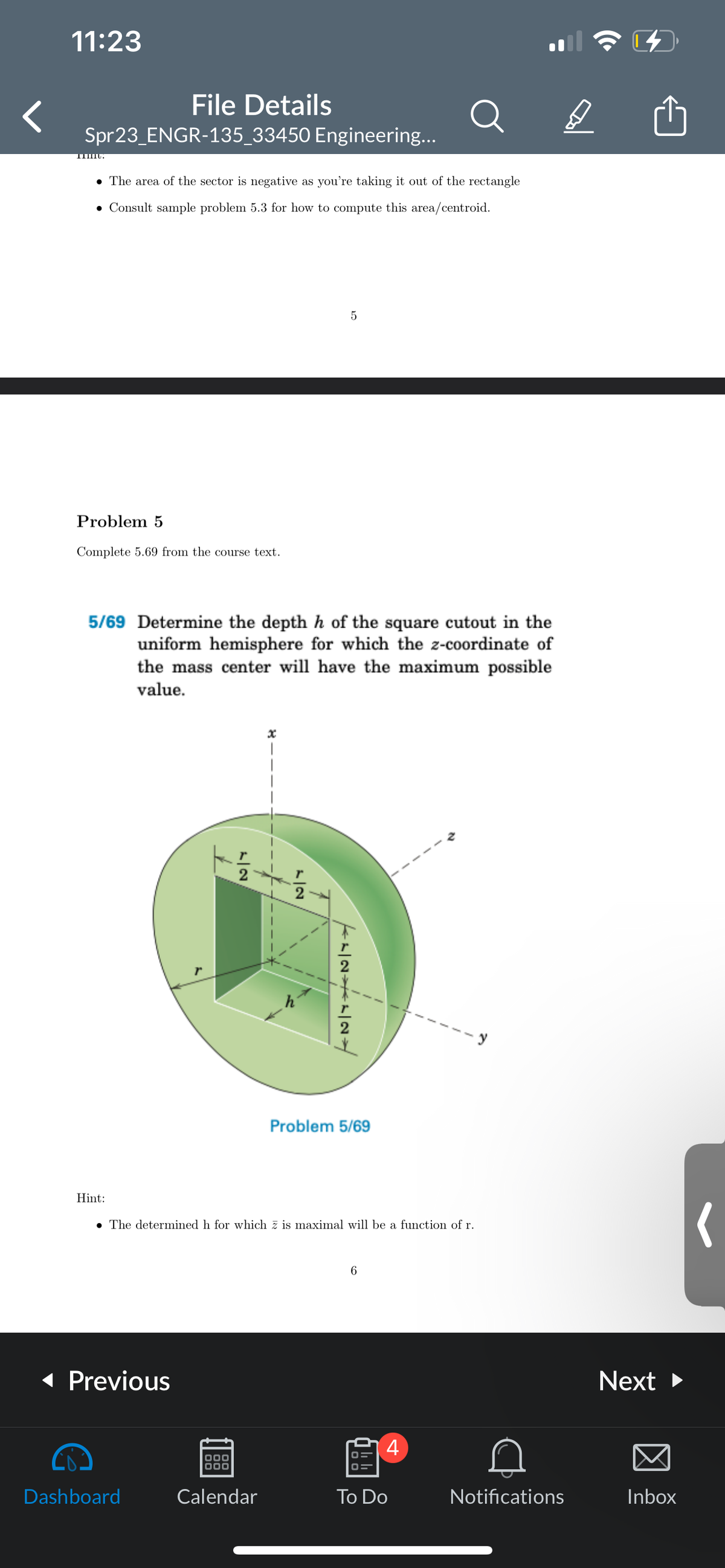 11:23
File Details
Spr23_ENGR-135_33450 Engineering...
IIIII:
• The area of the sector is negative as you're taking it out of the rectangle
• Consult sample problem 5.3 for how to compute this area/centroid.
Problem 5
Complete 5.69 from the course text.
5/69 Determine the depth h of the square cutout in the
uniform hemisphere for which the z-coordinate of
the mass center will have the maximum possible
value.
Hint:
◄ Previous
1
Dashboard
5
The determined h for which z is maximal will be a function of r.
000
000
Calendar
KL|NL|N
Problem 5/69
6
4
To Do
D
Notifications
Next ►
Inbox
(