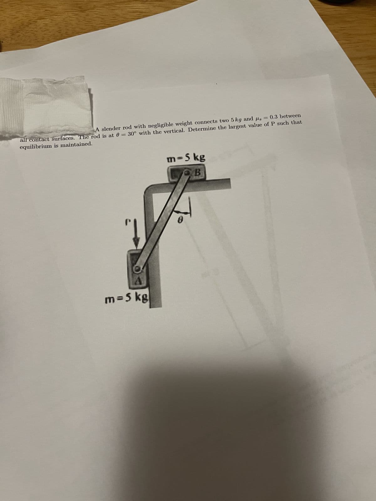 A slender rod with negligible weight connects two 5 kg and us = 0.3 between
all contact surfaces. The rod is at 0 = 30° with the vertical. Determine the largest value of P such that
equilibrium is maintained.
m= 5 kg
m-5 kg
LOB
Jo