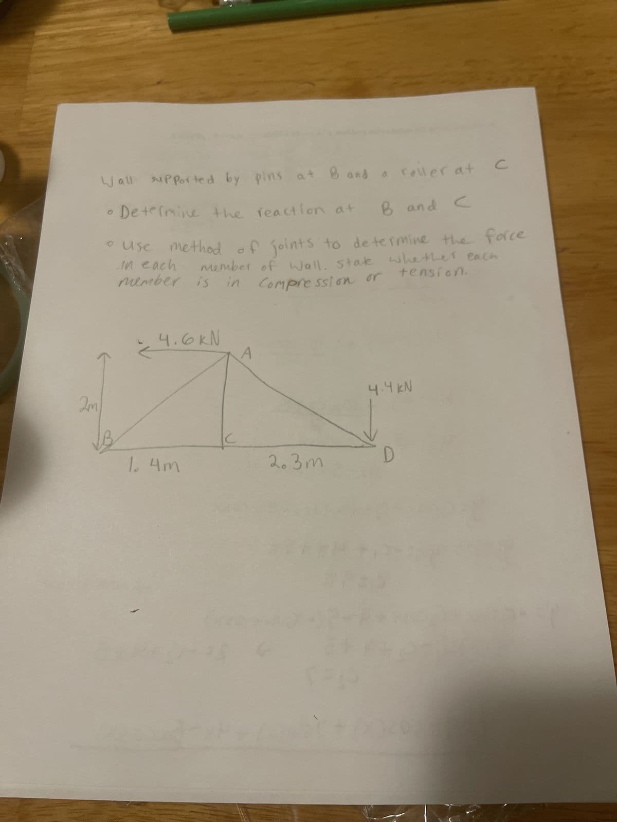 2m
Wall supported by pins at B and a roller at
с
• Determine the reaction at
B and C
• use method of joints to determine the force
in each
member of Wall, state whether each
in Compression or tension.
member is in Compression or
4.6KN
1. 4m
S
2.3m
4.4 KN
D