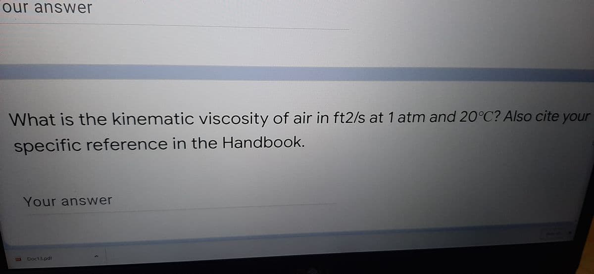 our answer
What is the kinematic viscosity of air in ft2/s at 1 atm and 20°C? Also cite your
specific reference in the Handbook.
Your answer
Doc13.pdf
PDY