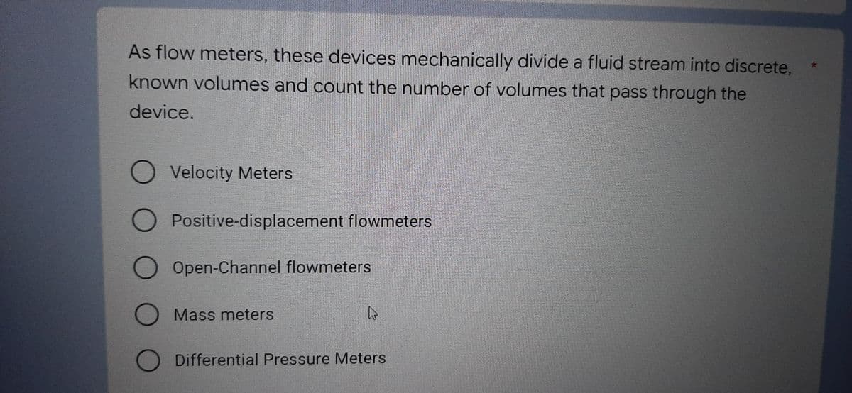 As flow meters, these devices mechanically divide a fluid stream into discrete,
known volumes and count the number of volumes that pass through the
device.
O Velocity Meters
O Positive-displacement flowmeters
O Open-Channel flowmeters
O Mass meters
4
O Differential Pressure Meters