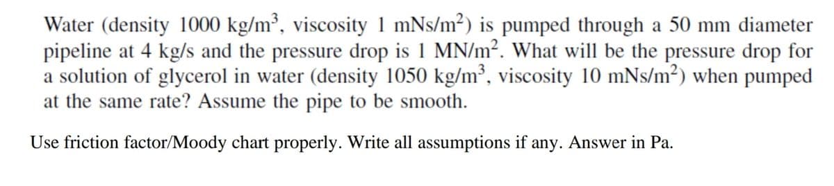 Water (density 1000 kg/m³, viscosity 1 mNs/m²) is pumped through a 50 mm diameter
pipeline at 4 kg/s and the pressure drop is 1 MN/m². What will be the pressure drop for
a solution of glycerol in water (density 1050 kg/m³, viscosity 10 mNs/m²) when pumped
at the same rate? Assume the pipe to be smooth.
Use friction factor/Moody chart properly. Write all assumptions if any. Answer in Pa.