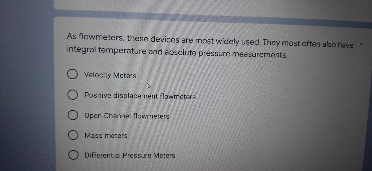 As flowmeters, these devices are most widely used. They most often also have *
integral temperature and absolute pressure measurements.
Velocity Meters
A
Positive-displacement flowmeters
O O O O
O Open-Channel flowmeters
O Mass meters
Differential Pressure Meters