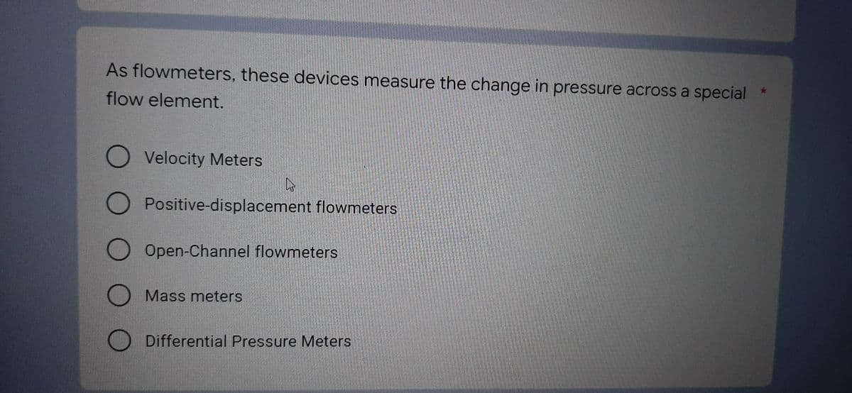 As flowmeters, these devices measure the change in pressure across a special
flow element.
O Velocity Meters
As
O Positive-displacement flowmeters
O Open-Channel flowmeters
Mass meters
Differential Pressure Meters
O O O O